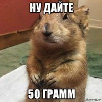 ну дайте 50 грамм