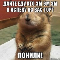 дайте еду ато эм эм эм я испеку из вас торт понили!