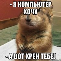 - я компьютер хочу - а вот хрен тебе)