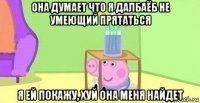 она думает что я далбаёб не умеющий прятаться я ей покажу, хуй она меня найдет