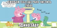 - джордж тебе еще рано чистить зубы - динозавр