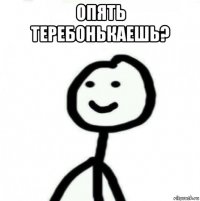 опять теребонькаешь? 