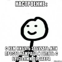 настроение : с кем нибуть забухать,или просто нажраца и гулять с брузьями до завра