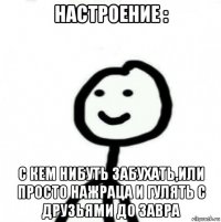 настроение : с кем нибуть забухать,или просто нажраца и гулять с друзьями до завра