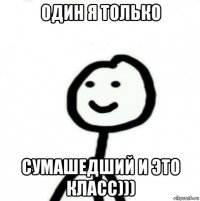 один я только сумашедший и это класс)))