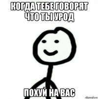 когда тебе говорят что ты урод похуй на вас