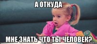 а откуда мне знать что ты человек?