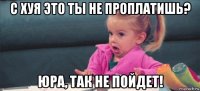 с хуя это ты не проплатишь? юра, так не пойдет!