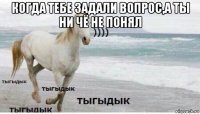 когда тебе задали вопрос,а ты ни чё не понял 