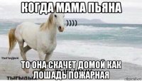 когда мама пьяна то она скачет домой как лошадь пожарная