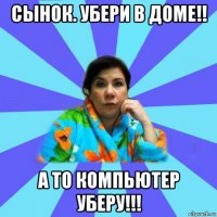 сынок. убери в доме!! а то компьютер уберу!!!