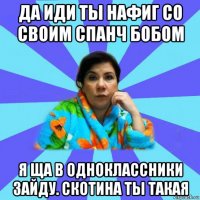 да иди ты нафиг со своим спанч бобом я ща в одноклассники зайду. скотина ты такая