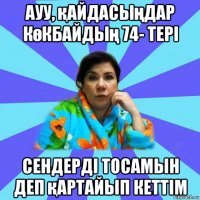 ауу, қайдасыңдар көкбайдың 74- тері сендерді тосамын деп қартайып кеттім