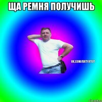 ща ремня получишь 