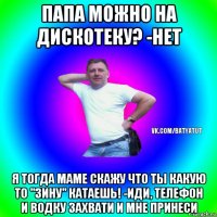 папа можно на дискотеку? -нет я тогда маме скажу что ты какую то "зину" катаешь! -иди, телефон и водку захвати и мне принеси