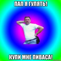 пап я гулять! купи мне пиваса!