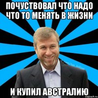 почуствовал что надо что то менять в жизни и купил австралию