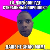 ей, джейсон! где стиральный порошок ? даже не знаю мам!