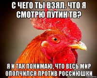 с чего ты взял. что я смотрю путин тв? я и так понимаю, что весь мир ополчился против россиюшки