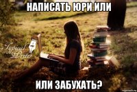 написать юри или или забухать?