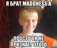 я брат maddness'a просто он не признает этого