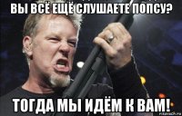 вы всё ещё слушаете попсу? тогда мы идём к вам!