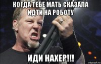 когда тебе мать сказала идти на роботу иди нахер!!!