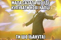 мала сазала шо їде купувати нові капці ти шо їбанута)