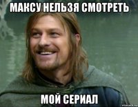 максу нельзя смотреть мой сериал