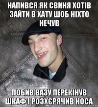 напився як свиня хотів зайти в хату шоб ніхто нечув побив вазу перекінув шкаф і розхєрячив носа