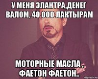 у меня элантра,денег валом, 40 000 лактырам моторные масла , фаетон фаетон..