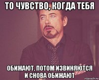 то чувство, когда тебя обижают, потом извиняются и снова обижают