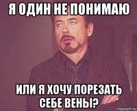 я один не понимаю или я хочу порезать себе вены?