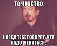 то чувство когда тебе говорят, что надо жениться..