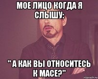 мое лицо когда я слышу: " а как вы относитесь к масе?"