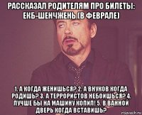 рассказал родителям про билеты: екб-шенчжень (в феврале) 1. а когда женишься? 2. а внуков когда родишь? 3. а террористов небоишься? 4. лучше бы на машину копил! 5. в ванной дверь когда вставишь?