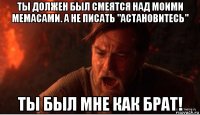 ты должен был смеятся над моими мемасами. а не писать "астановитесь" ты был мне как брат!