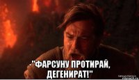  -"фарсуну протирай, дегенират!"