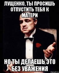 лущенко, ты просишь отпустить тебя к матери но ты делаешь это без уважения