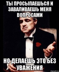 ты просыпаешься и заваливаешь меня вопросами но делаешь это без уважения