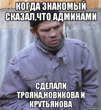 когда знакомый сказал,что админами сделали трояна,новикова и крутьянова