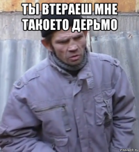 ты втераеш мне такоето дерьмо 