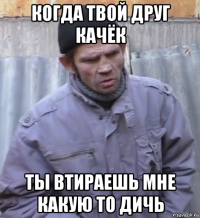 когда твой друг качёк ты втираешь мне какую то дичь