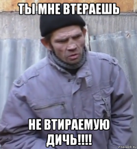 ты мне втераешь не втираемую дичь!!!!