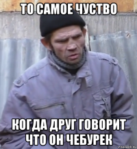 то самое чуство когда друг говорит что он чебурек