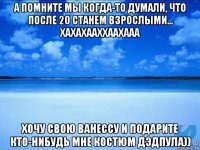 а помните мы когда-то думали, что после 20 станем взрослыми... хахахааххаахааа хочу свою ванессу и подарите кто-нибудь мне костюм дэдпула))