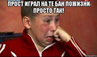 прост играл на те бан пожизни просто так! 