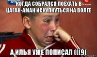 когда собрался поехать в цаган-аман искупнуться на волге а илья уже пописал (((9(