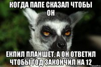 когда папе сказал чтобы он екпил планшет, а он ответил чтобы год закончил на 12