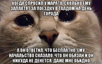 когда спросил у марата, сколько ему заплатят за поездку в талдом на день города а он ответил, что бесплатно, ему начальство сказало, что он обязан и он никуда не денется. даже мне обидно